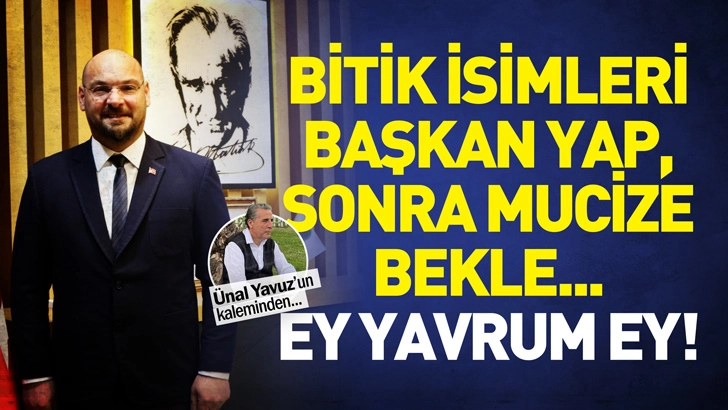 BİTİK İSİMLERİ BAŞKAN YAP, SONRA MUCİZE BEKLE...   EY YAVRUM EY!